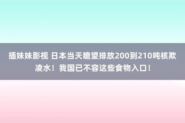 插妹妹影视 日本当天瞻望排放200到210吨核欺凌水！我国已不容这些食物入口！