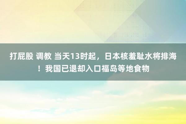 打屁股 调教 当天13时起，日本核羞耻水将排海！我国已退却入口福岛等地食物