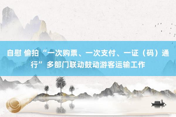 自慰 偷拍 “一次购票、一次支付、一证（码）通行” 多部门联动鼓动游客运输工作