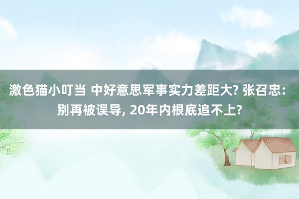 激色猫小叮当 中好意思军事实力差距大? 张召忠: 别再被误导， 20年内根底追不上?