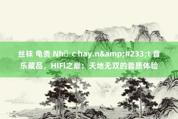 丝袜 龟责 Nhạc hay.n&#233;t 音乐藏品，HIFl之巅：天地无双的音质体验