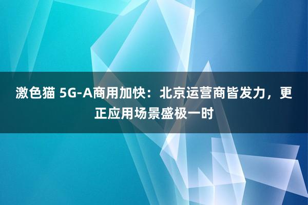 激色猫 5G-A商用加快：北京运营商皆发力，更正应用场景盛极一时