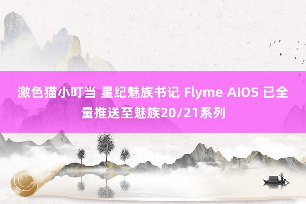 激色猫小叮当 星纪魅族书记 Flyme AIOS 已全量推送至魅族20/21系列