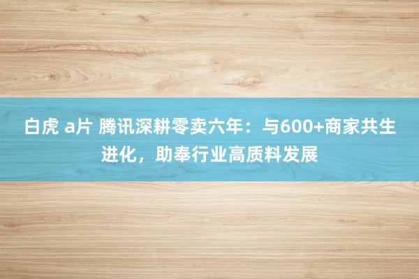 白虎 a片 腾讯深耕零卖六年：与600+商家共生进化，助奉行业高质料发展