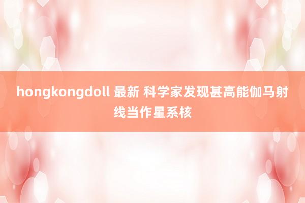 hongkongdoll 最新 科学家发现甚高能伽马射线当作星系核