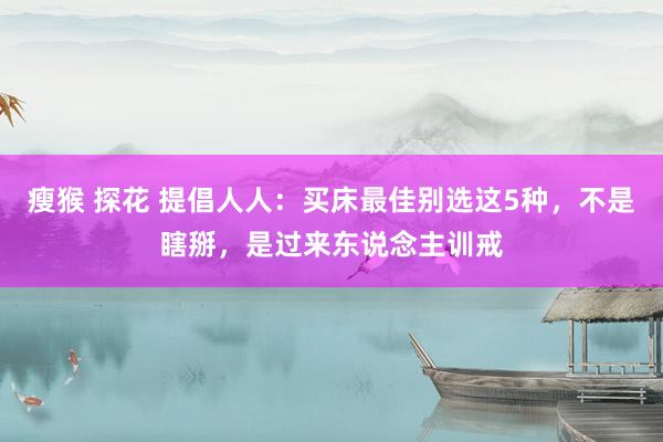 瘦猴 探花 提倡人人：买床最佳别选这5种，不是瞎掰，是过来东说念主训戒