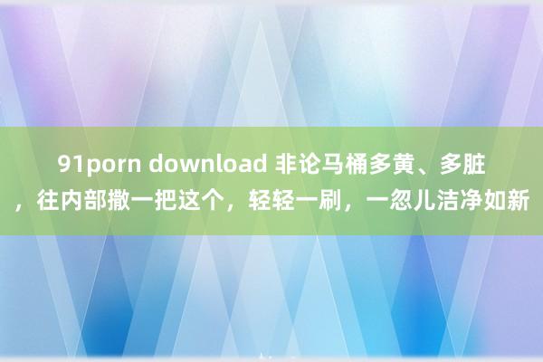 91porn download 非论马桶多黄、多脏，往内部撒一把这个，轻轻一刷，一忽儿洁净如新