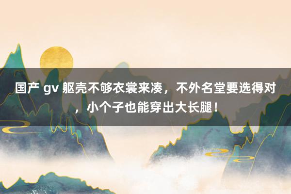 国产 gv 躯壳不够衣裳来凑，不外名堂要选得对，小个子也能穿出大长腿！