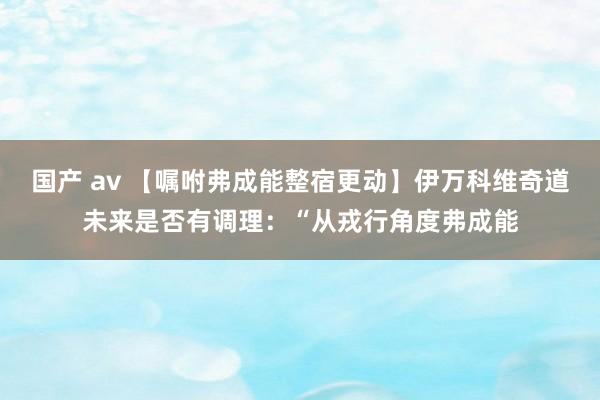 国产 av 【嘱咐弗成能整宿更动】伊万科维奇道未来是否有调理：“从戎行角度弗成能