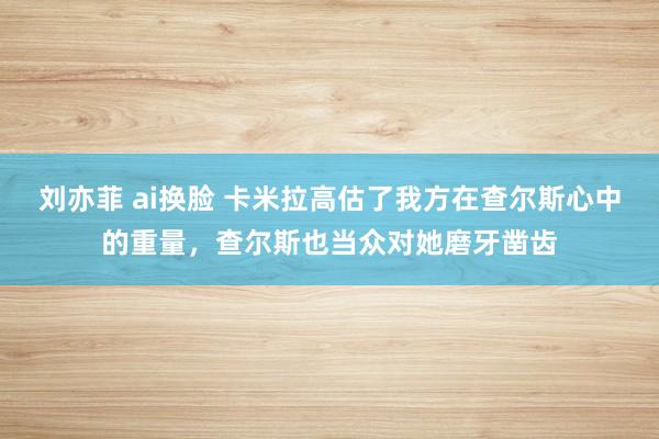 刘亦菲 ai换脸 卡米拉高估了我方在查尔斯心中的重量，查尔斯也当众对她磨牙凿齿