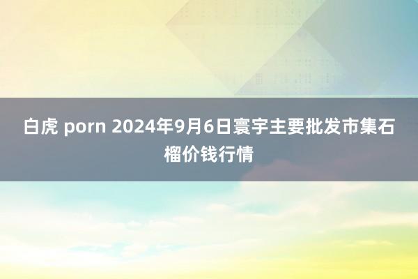 白虎 porn 2024年9月6日寰宇主要批发市集石榴价钱行情