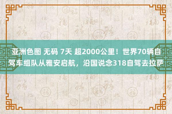 亚洲色图 无码 7天 超2000公里！世界70辆自驾车组队从雅安启航，沿国说念318自驾去拉萨