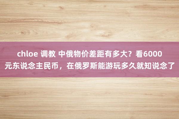 chloe 调教 中俄物价差距有多大？看6000元东说念主民币，在俄罗斯能游玩多久就知说念了