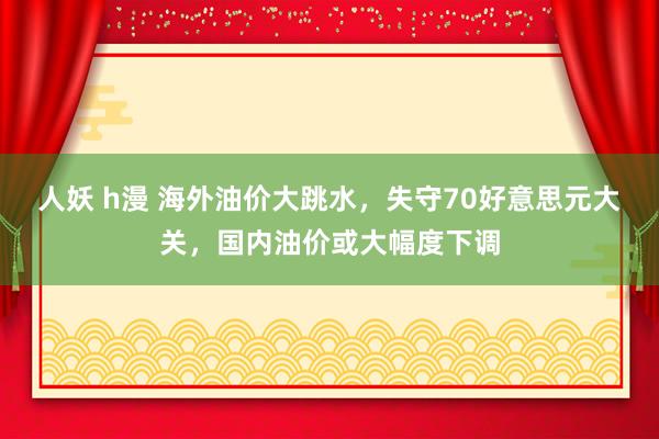 人妖 h漫 海外油价大跳水，失守70好意思元大关，国内油价或大幅度下调