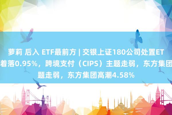 萝莉 后入 ETF最前方 | 交银上证180公司处置ETF(510010)着落0.95%，跨境支付（CIPS）主题走弱，东方集团高潮4.58%