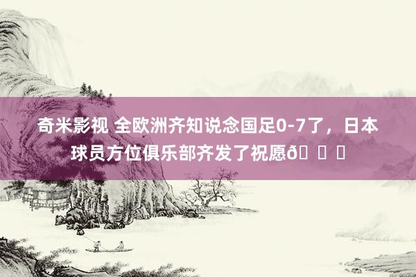 奇米影视 全欧洲齐知说念国足0-7了，日本球员方位俱乐部齐发了祝愿😟