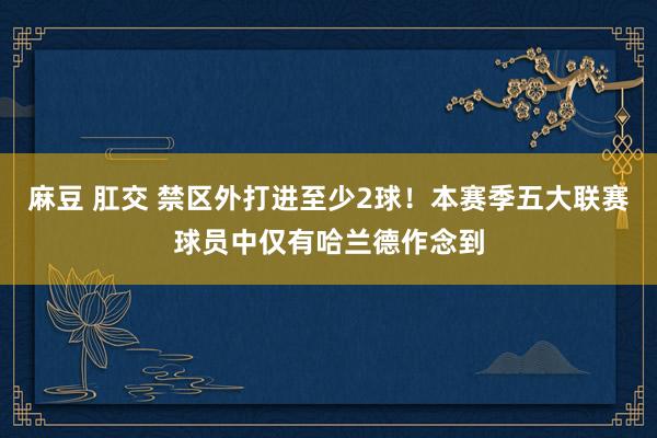 麻豆 肛交 禁区外打进至少2球！本赛季五大联赛球员中仅有哈兰德作念到