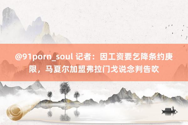 @91porn_soul 记者：因工资要乞降条约庚限，马夏尔加盟弗拉门戈说念判告吹