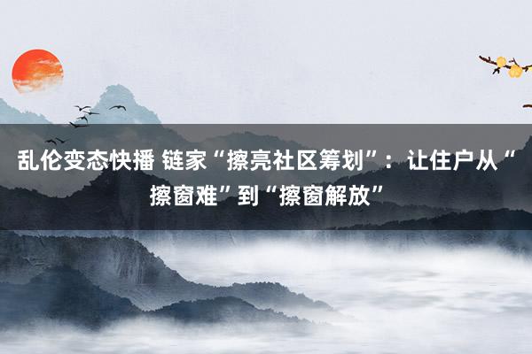 乱伦变态快播 链家“擦亮社区筹划”：让住户从“擦窗难”到“擦窗解放”