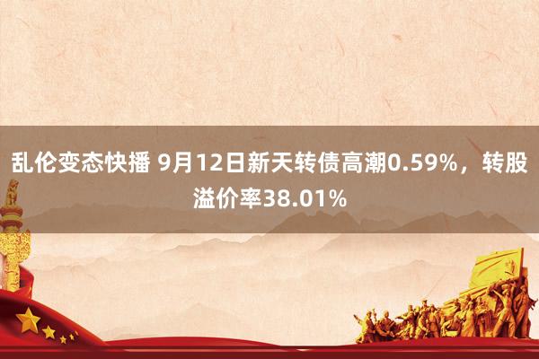 乱伦变态快播 9月12日新天转债高潮0.59%，转股溢价率38.01%