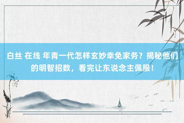 白丝 在线 年青一代怎样玄妙幸免家务？揭秘他们的明智招数，看完让东说念主佩服！