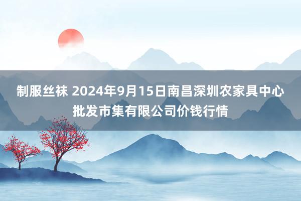 制服丝袜 2024年9月15日南昌深圳农家具中心批发市集有限公司价钱行情