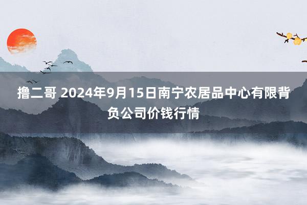 撸二哥 2024年9月15日南宁农居品中心有限背负公司价钱行情