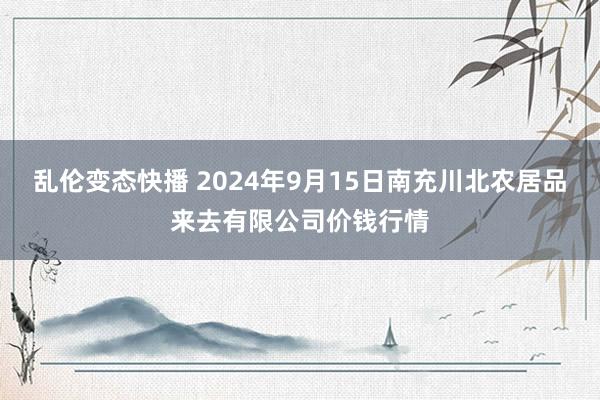 乱伦变态快播 2024年9月15日南充川北农居品来去有限公司价钱行情