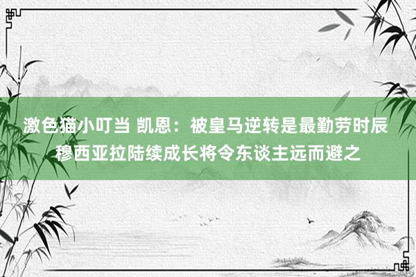 激色猫小叮当 凯恩：被皇马逆转是最勤劳时辰 穆西亚拉陆续成长将令东谈主远而避之