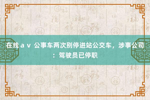 在线ａｖ 公事车两次别停进站公交车，涉事公司：驾驶员已停职