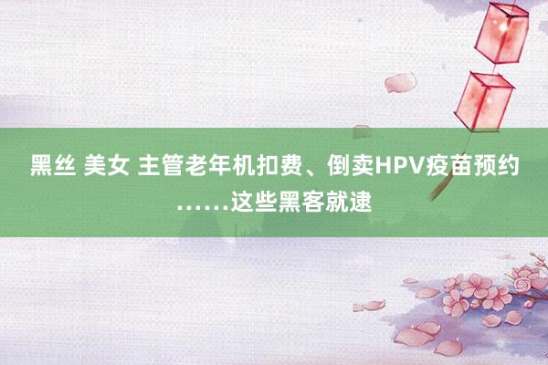 黑丝 美女 主管老年机扣费、倒卖HPV疫苗预约……这些黑客就逮