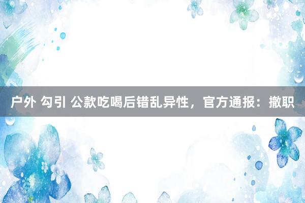 户外 勾引 公款吃喝后错乱异性，官方通报：撤职