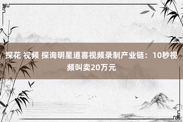 探花 视频 探询明星道喜视频录制产业链：10秒视频叫卖20万元