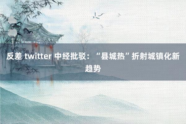 反差 twitter 中经批驳：“县城热”折射城镇化新趋势