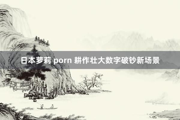 日本萝莉 porn 耕作壮大数字破钞新场景