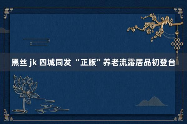 黑丝 jk 四城同发 “正版”养老流露居品初登台