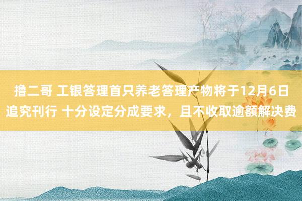 撸二哥 工银答理首只养老答理产物将于12月6日追究刊行 十分设定分成要求，且不收取逾额解决费