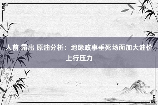 人前 露出 原油分析：地缘政事垂死场面加大油价上行压力