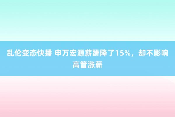 乱伦变态快播 申万宏源薪酬降了15%，却不影响高管涨薪