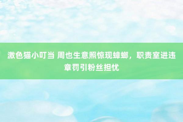 激色猫小叮当 周也生意照惊现蟑螂，职责室进违章罚引粉丝担忧