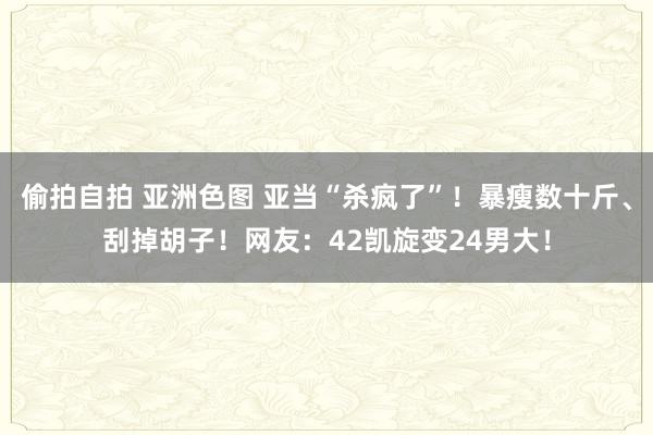 偷拍自拍 亚洲色图 亚当“杀疯了”！暴瘦数十斤、刮掉胡子！网友：42凯旋变24男大！