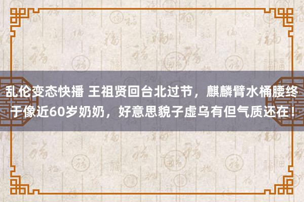 乱伦变态快播 王祖贤回台北过节，麒麟臂水桶腰终于像近60岁奶奶，好意思貌子虚乌有但气质还在！