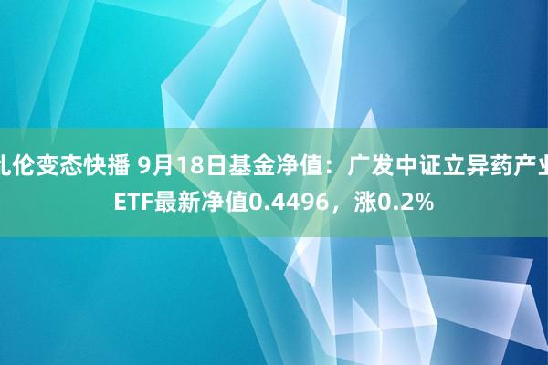 乱伦变态快播 9月18日基金净值：广发中证立异药产业ETF最新净值0.4496，涨0.2%