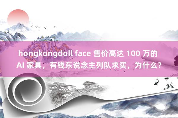 hongkongdoll face 售价高达 100 万的 AI 家具，有钱东说念主列队求买，为什么？