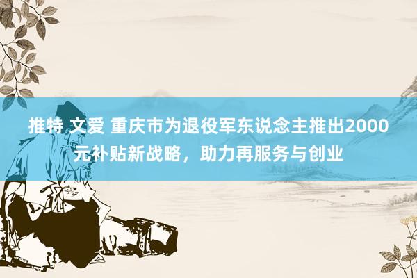 推特 文爱 重庆市为退役军东说念主推出2000元补贴新战略，助力再服务与创业