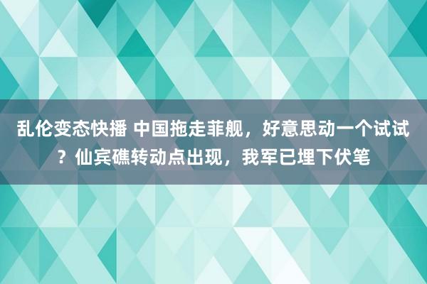 乱伦变态快播 中国拖走菲舰，好意思动一个试试？仙宾礁转动点出现，我军已埋下伏笔