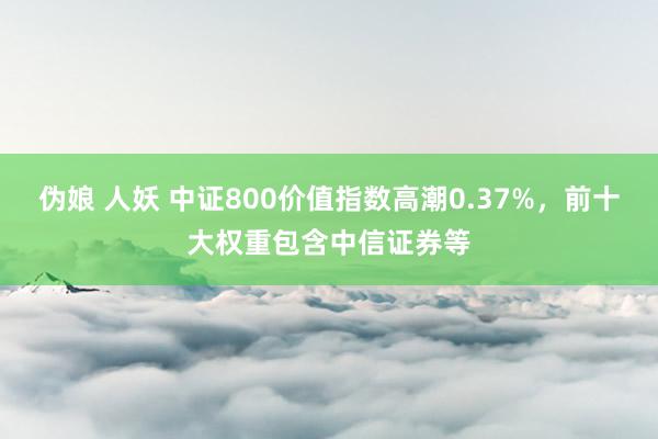 伪娘 人妖 中证800价值指数高潮0.37%，前十大权重包含中信证券等