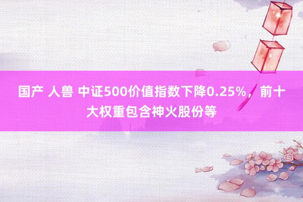 国产 人兽 中证500价值指数下降0.25%，前十大权重包含神火股份等