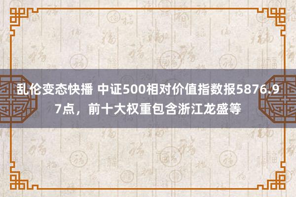 乱伦变态快播 中证500相对价值指数报5876.97点，前十大权重包含浙江龙盛等