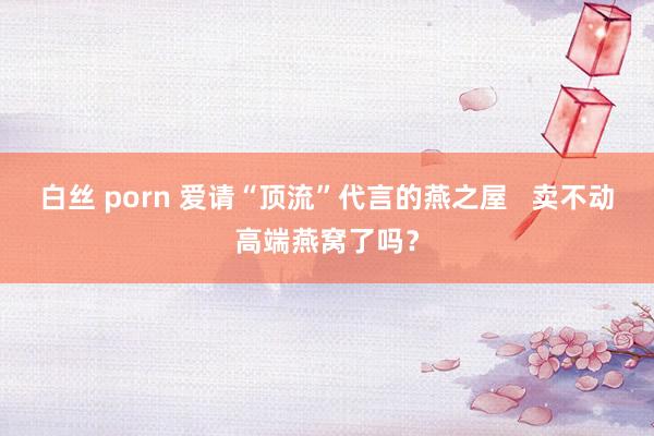 白丝 porn 爱请“顶流”代言的燕之屋   卖不动高端燕窝了吗？